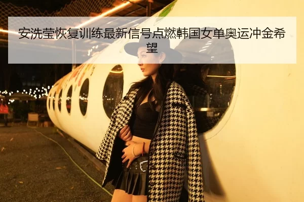 安洗莹恢复训练最新信号点燃韩国女单奥运冲金希望