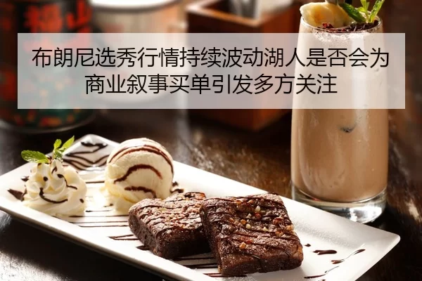 布朗尼选秀行情持续波动湖人是否会为商业叙事买单引发多方关注
