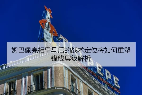 姆巴佩亮相皇马后的战术定位将如何重塑锋线层级解析
