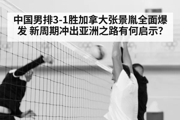 中国男排3-1胜加拿大张景胤全面爆发 新周期冲出亚洲之路有何启示?