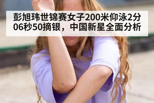 彭旭玮世锦赛女子200米仰泳2分06秒50摘银,中国新星全面分析
