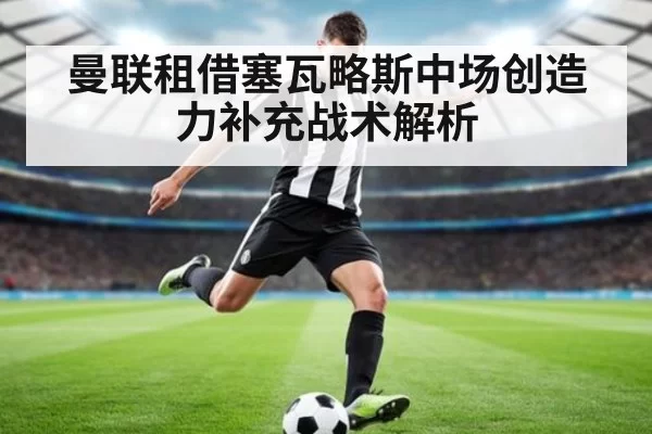 曼联租借塞瓦略斯中场创造力补充战术解析
