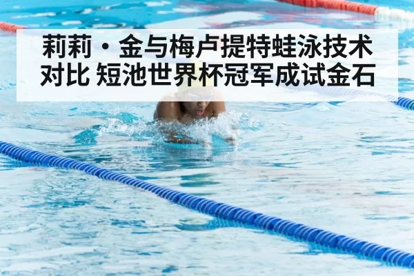 莉莉·金与梅卢提特蛙泳技术对比 短池世界杯冠军成试金石